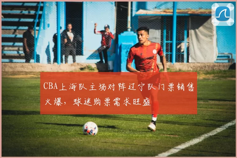 CBA上海队主场对阵辽宁队门票销售火爆，球迷购票需求旺盛