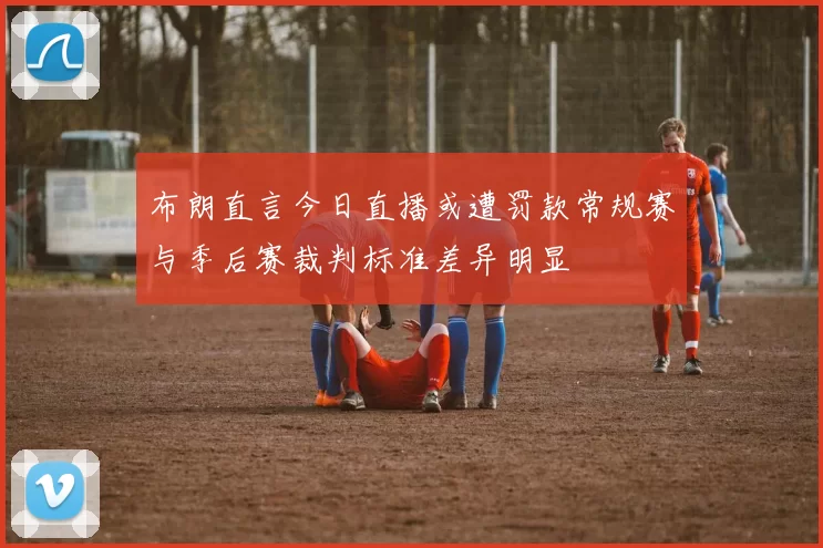 布朗直言今日直播或遭罚款常规赛与季后赛裁判标准差异明显