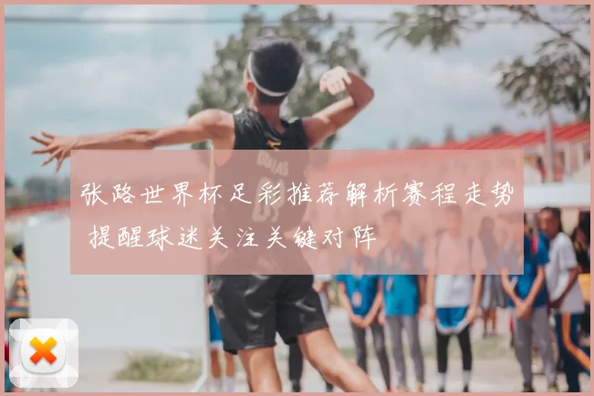 张路世界杯足彩推荐解析赛程走势 提醒球迷关注关键对阵