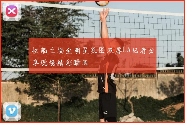 快船主场全明星氛围浓厚LA记者分享现场精彩瞬间