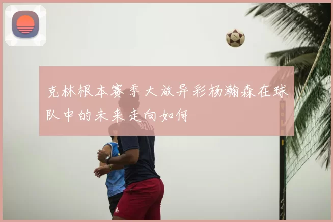 克林根本赛季大放异彩杨瀚森在球队中的未来走向如何