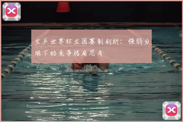 女乒世界杯女团赛制剖析：强弱分明下的竞争格局思考