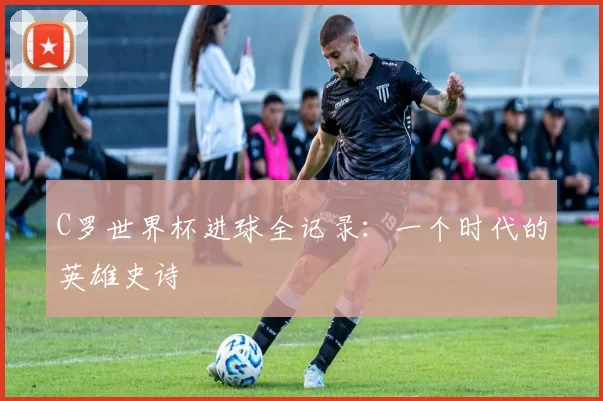 C罗世界杯进球全记录：一个时代的英雄史诗