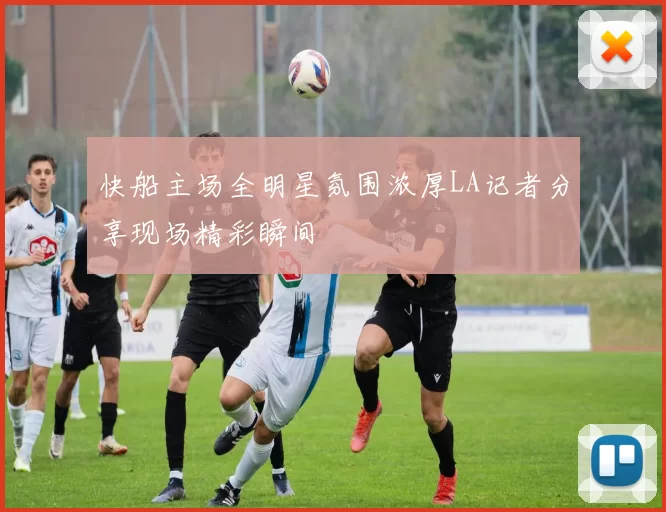 快船主场全明星氛围浓厚LA记者分享现场精彩瞬间