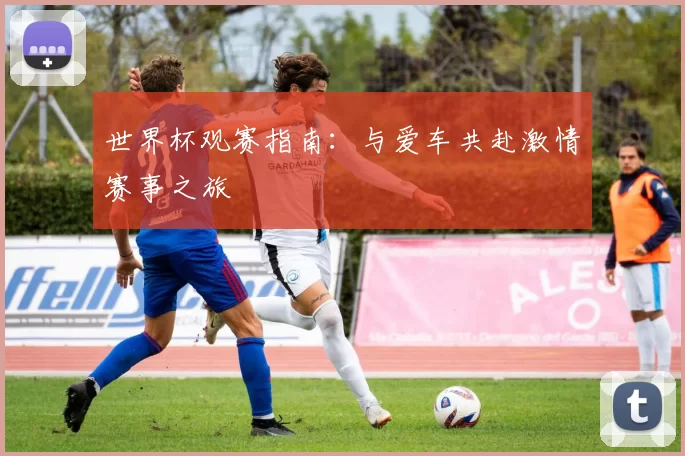 世界杯观赛指南:与爱车共赴激情赛事之旅