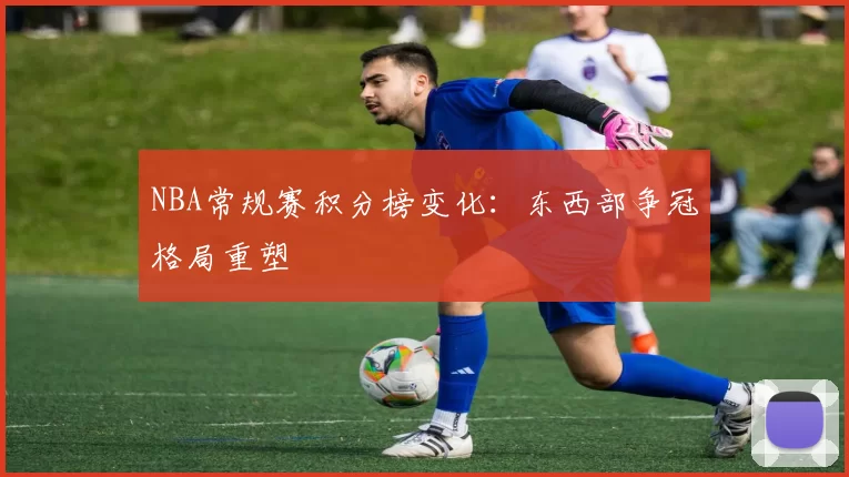 NBA常规赛积分榜变化:东西部争冠格局重塑