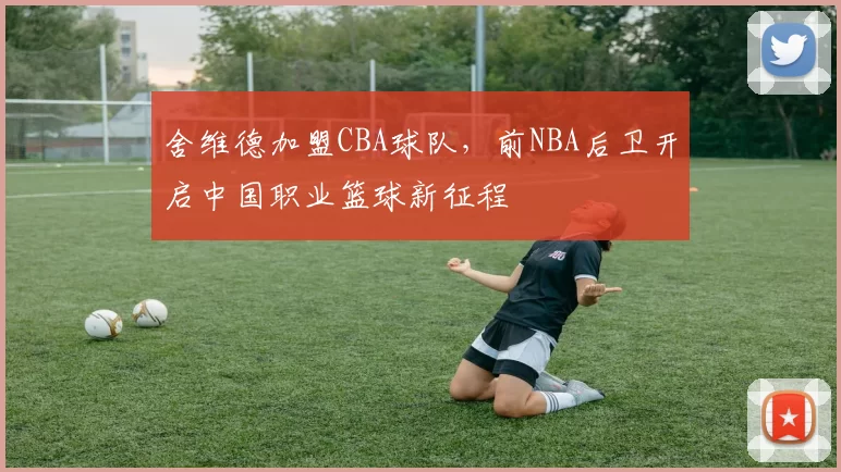 舍维德加盟CBA球队，前NBA后卫开启中国职业篮球新征程