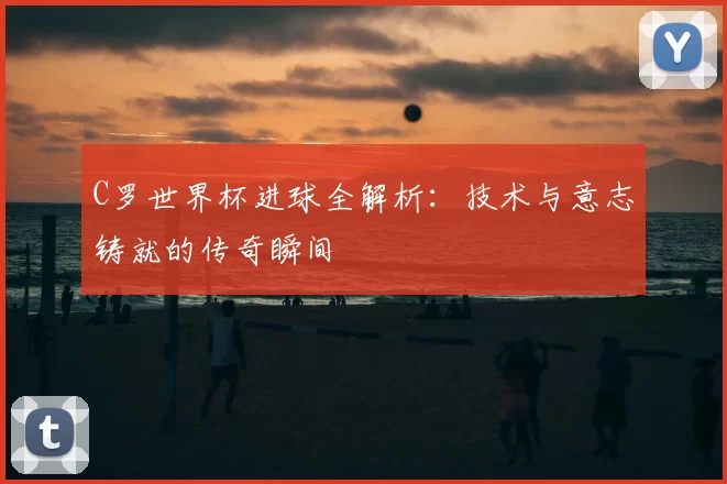 C罗世界杯进球全解析：技术与意志铸就的传奇瞬间