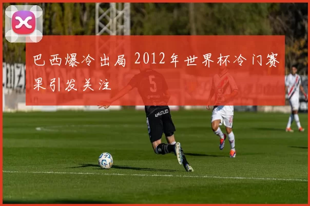 巴西爆冷出局 2012年世界杯冷门赛果引发关注