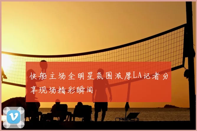 快船主场全明星氛围浓厚LA记者分享现场精彩瞬间