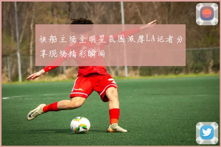 快船主场全明星氛围浓厚LA记者分享现场精彩瞬间