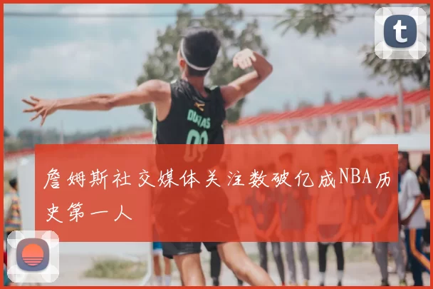 詹姆斯社交媒体关注数破亿成NBA历史第一人