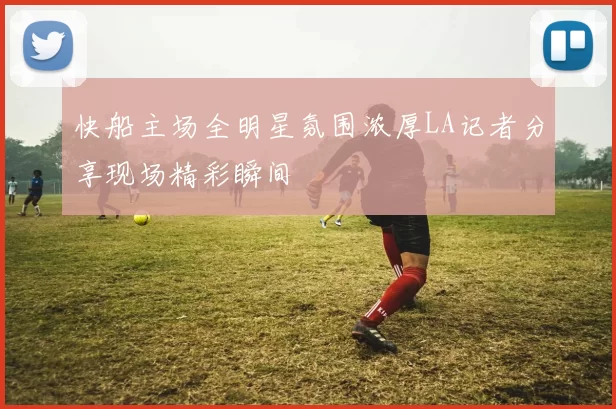 快船主场全明星氛围浓厚LA记者分享现场精彩瞬间