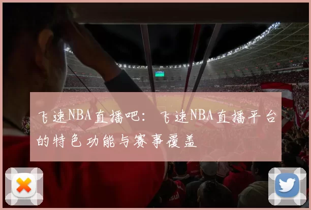 飞速NBA直播吧：飞速NBA直播平台的特色功能与赛事覆盖