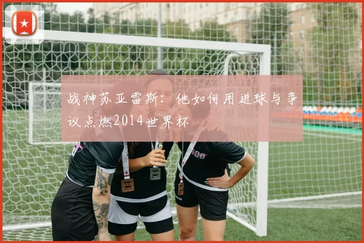 战神苏亚雷斯：他如何用进球与争议点燃2014世界杯