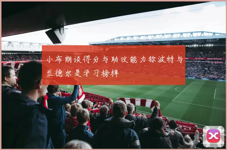 小布朗谈得分与助攻能力称波特与兰德尔是学习榜样